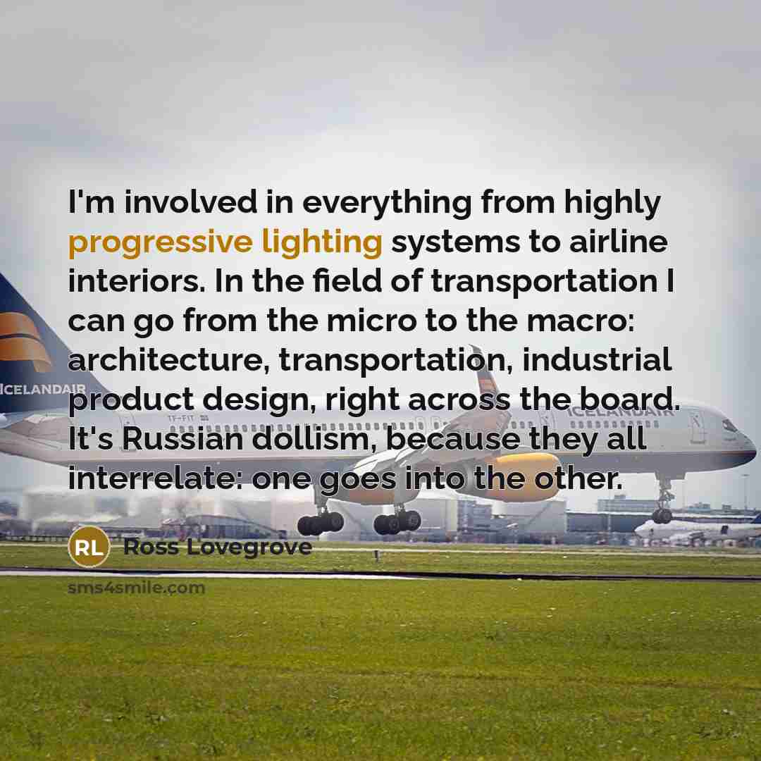 “I'm involved in everything from highly progressive lighting systems to airline interiors. In the field of transportation I can go from the micro to the macro: architecture, transportation, industrial product design, right across the board. It's Russian dollism, because they all interrelate: one…” quote by Ross Lovegrove