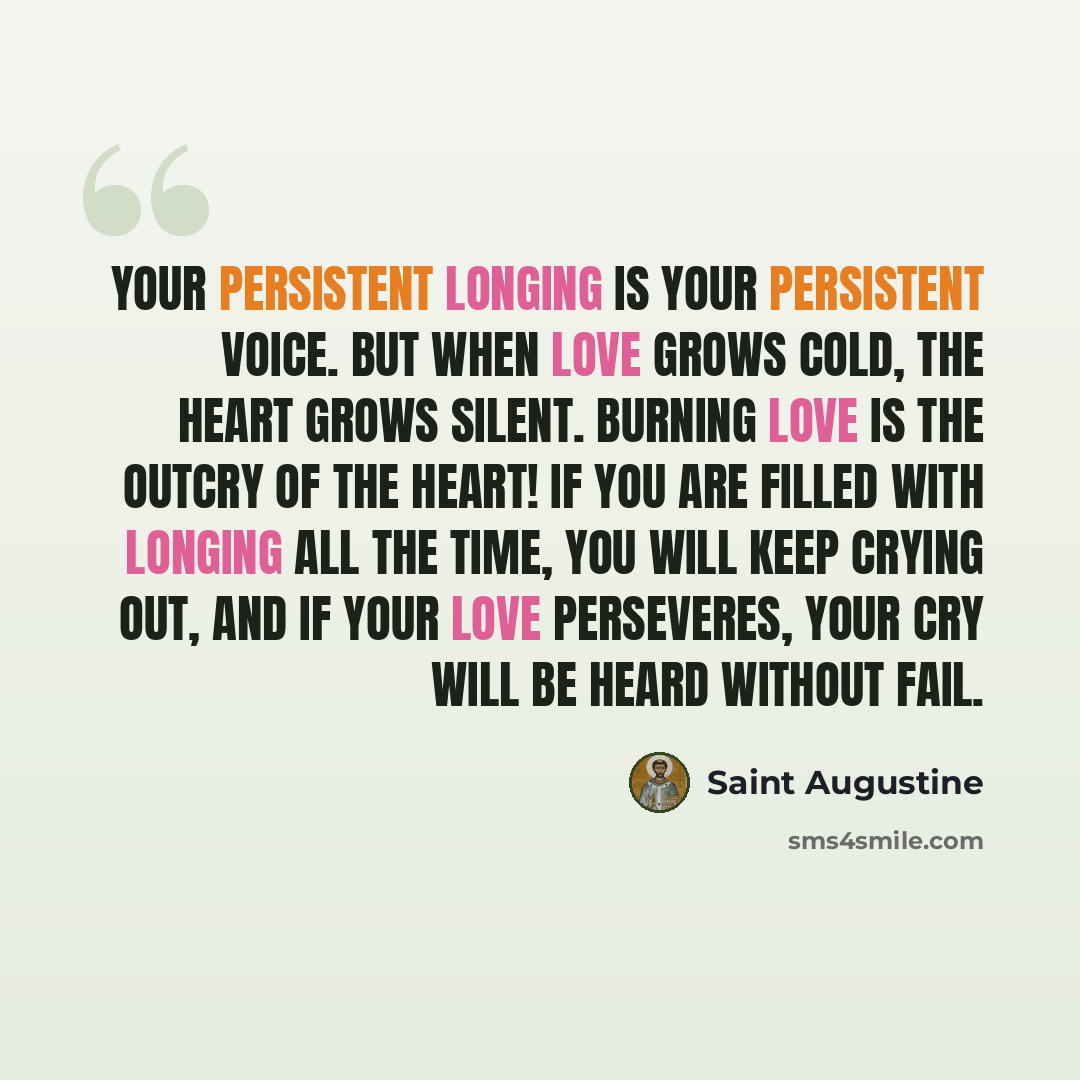 “Your persistent longing is your persistent voice. But when love grows cold, the heart grows silent. Burning love is the outcry of the heart! If you are filled with longing all the time, you will keep crying out, and if your love perseveres, your cry will be heard without fail.” quote by Saint Augustine