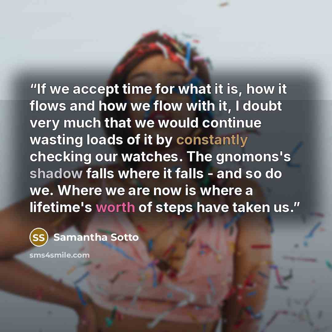 “If we accept time for what it is, how it flows and how we flow with it, I doubt very much that we would continue wasting loads of it by constantly checking our watches. The gnomons's shadow falls where it falls - and so do we. Where we are now is where a lifetime's worth of steps have taken us.” quote by Samantha Sotto