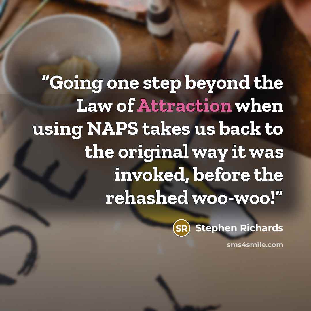 “Going one step beyond the Law of Attraction when using NAPS takes us back to the original way it was invoked, before the rehashed woo-woo!” quote by Stephen Richards