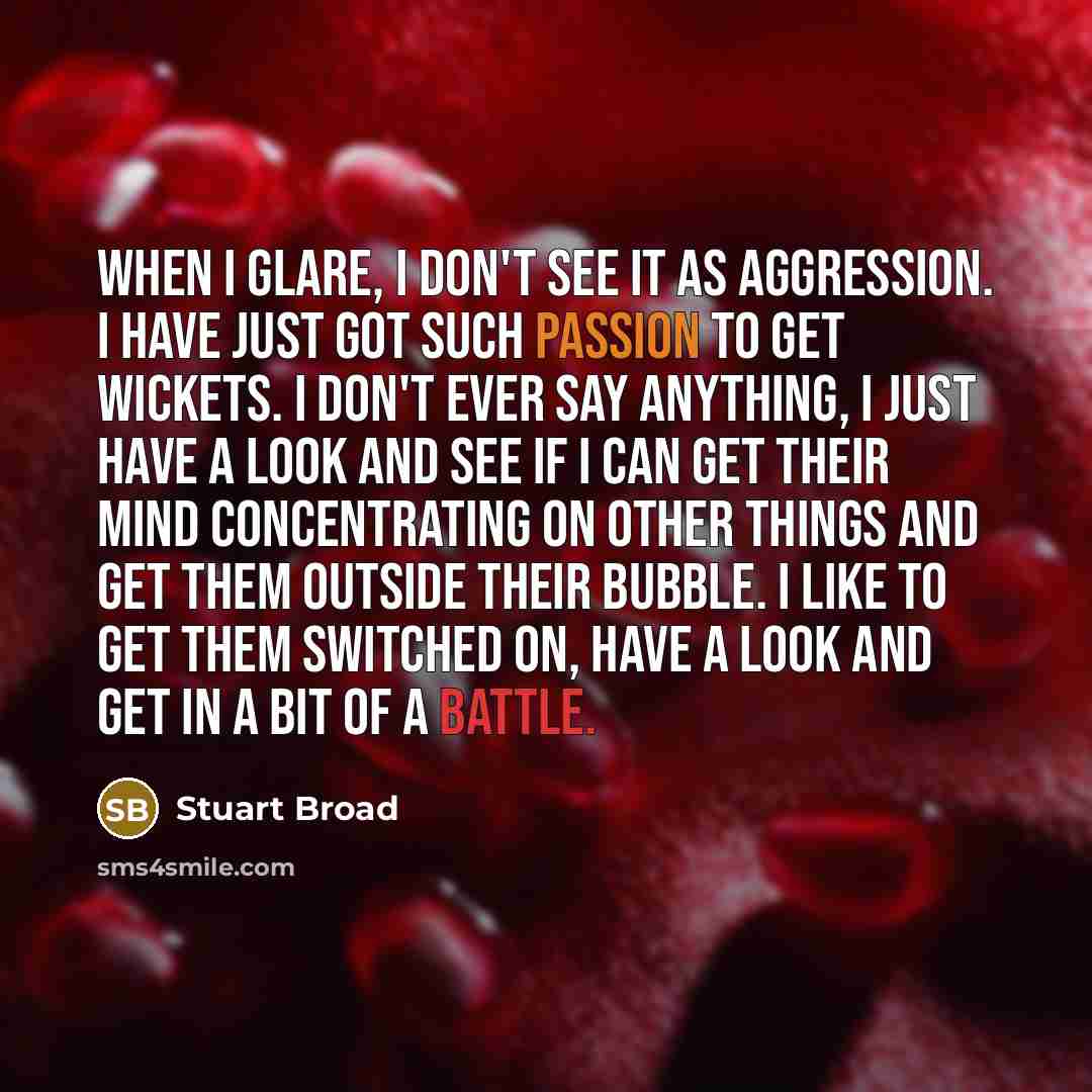 “When I glare, I don't see it as aggression. I have just got such passion to get wickets. I don't ever say anything, I just have a look and see if I can get their mind concentrating on other things and get them outside their bubble. I like to get them switched on, have a look and get in a bit of a…” quote by Stuart Broad