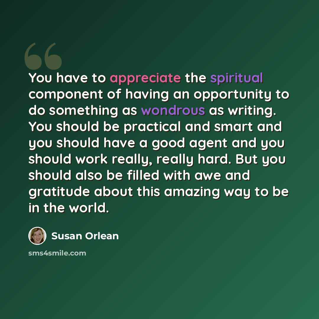 “You have to appreciate the spiritual component of having an opportunity to do something as wondrous as writing. You should be practical and smart and you should have a good agent and you should work really, really hard. But you should also be filled with awe and gratitude about this amazing way to…” quote by Susan Orlean