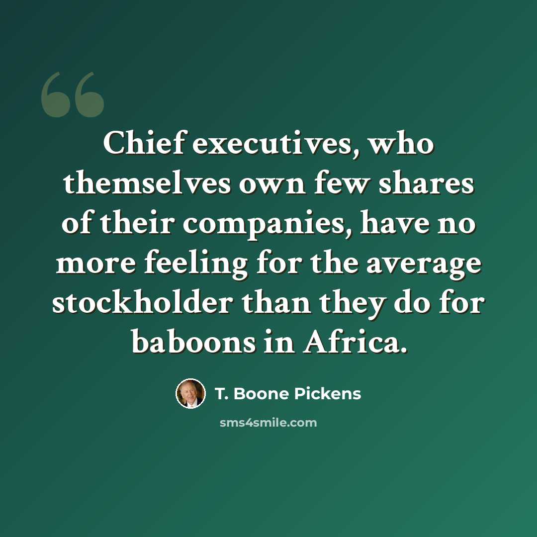 “Chief executives, who themselves own few shares of their companies, have no more feeling for the average stockholder than they do for baboons in Africa.” quote by T. Boone Pickens