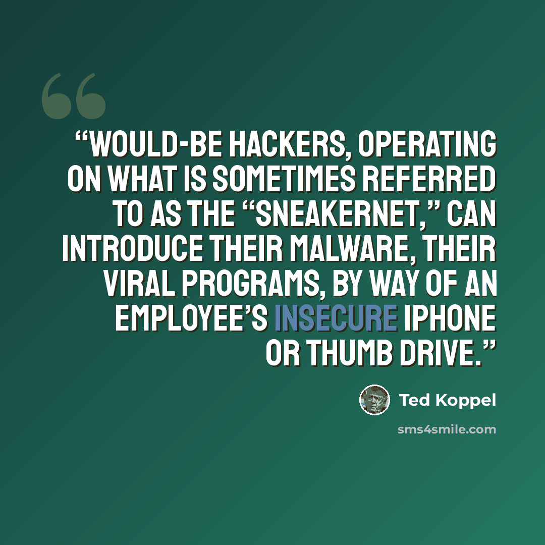 “Would-be hackers, operating on what is sometimes referred to as the “Sneakernet,” can introduce their malware, their viral programs, by way of an employee’s insecure iPhone or thumb drive.” quote by Ted Koppel