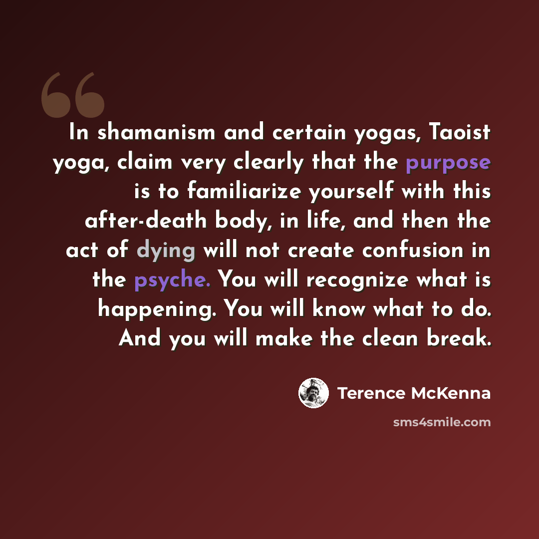“In shamanism and certain yogas, Taoist yoga, claim very clearly that the purpose is to familiarize yourself with this after-death body, in life, and then the act of dying will not create confusion in the psyche. You will recognize what is happening. You will know what to do. And you will make the…” quote by Terence McKenna