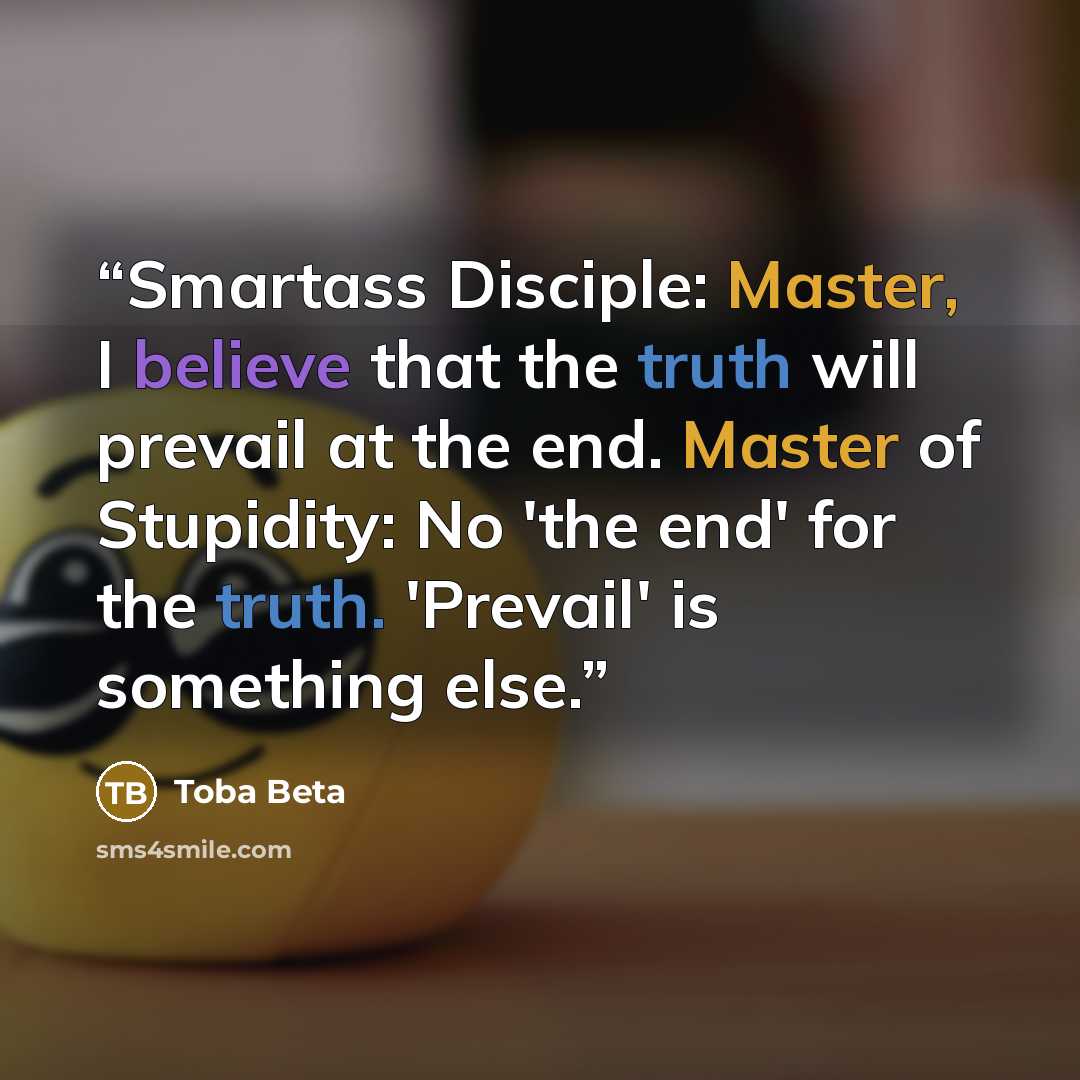 “Smartass Disciple: Master, I believe that the truth will prevail at the end. Master of Stupidity: No 'the end' for the truth. 'Prevail' is something else.” quote by Toba Beta