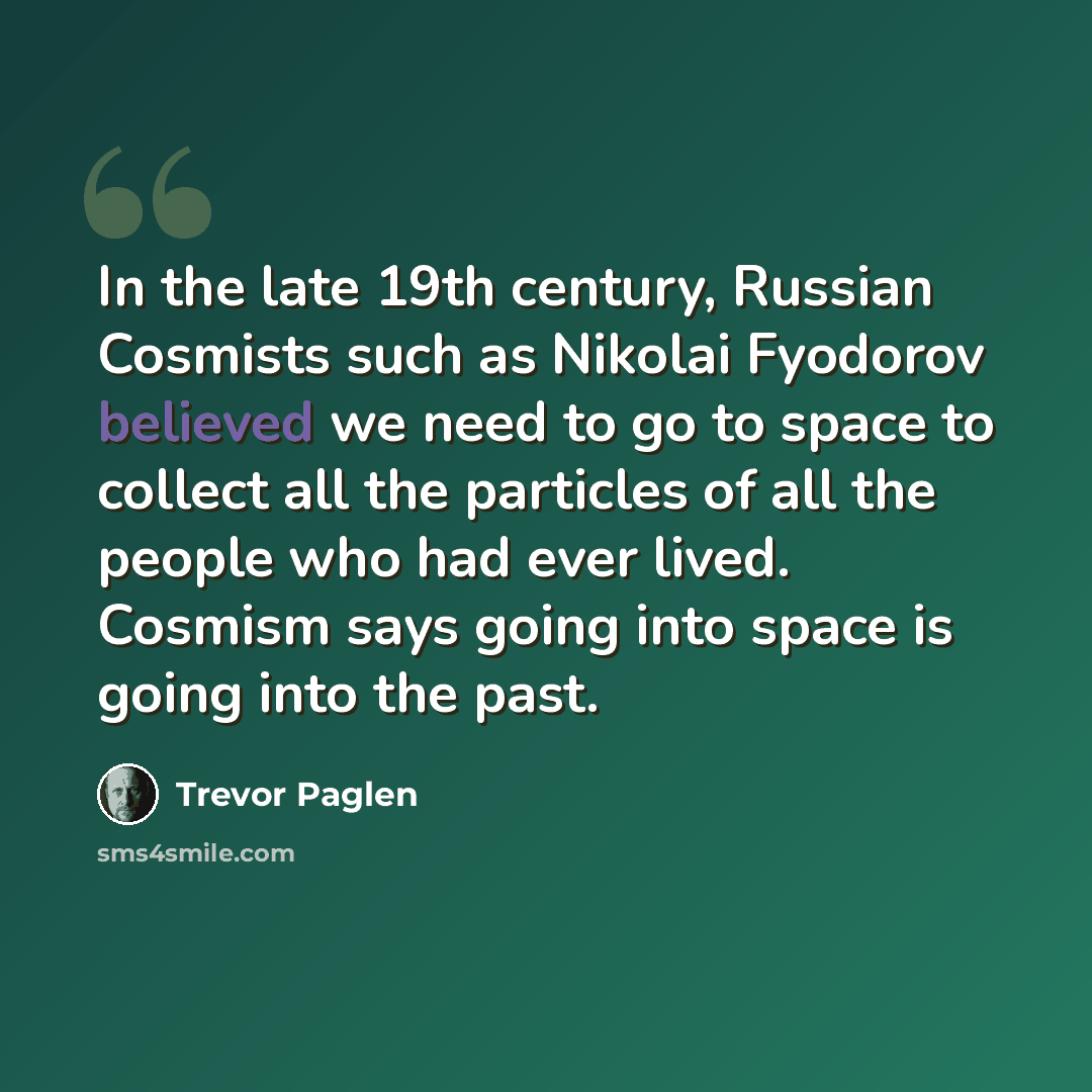 “In the late 19th century, Russian Cosmists such as Nikolai Fyodorov believed we need to go to space to collect all the particles of all the people who had ever lived. Cosmism says going into space is going into the past.” quote by Trevor Paglen