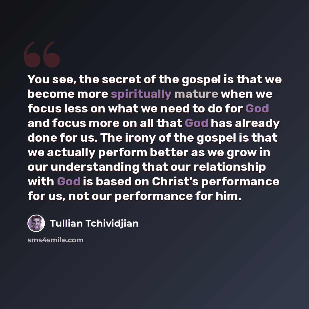 “You see, the secret of the gospel is that we become more spiritually mature when we focus less on what we need to do for God and focus more on all that God has already done for us. The irony of the gospel is that we actually perform better as we grow in our understanding that our relationship with…” quote by Tullian Tchividjian