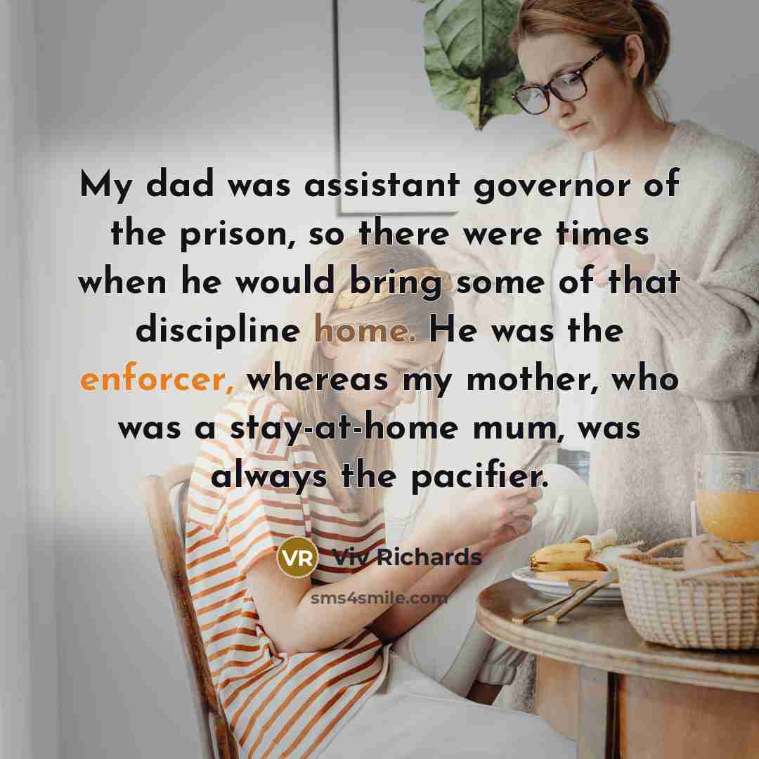 “My dad was assistant governor of the prison, so there were times when he would bring some of that discipline home. He was the enforcer, whereas my mother, who was a stay-at-home mum, was always the pacifier.” quote by Viv Richards