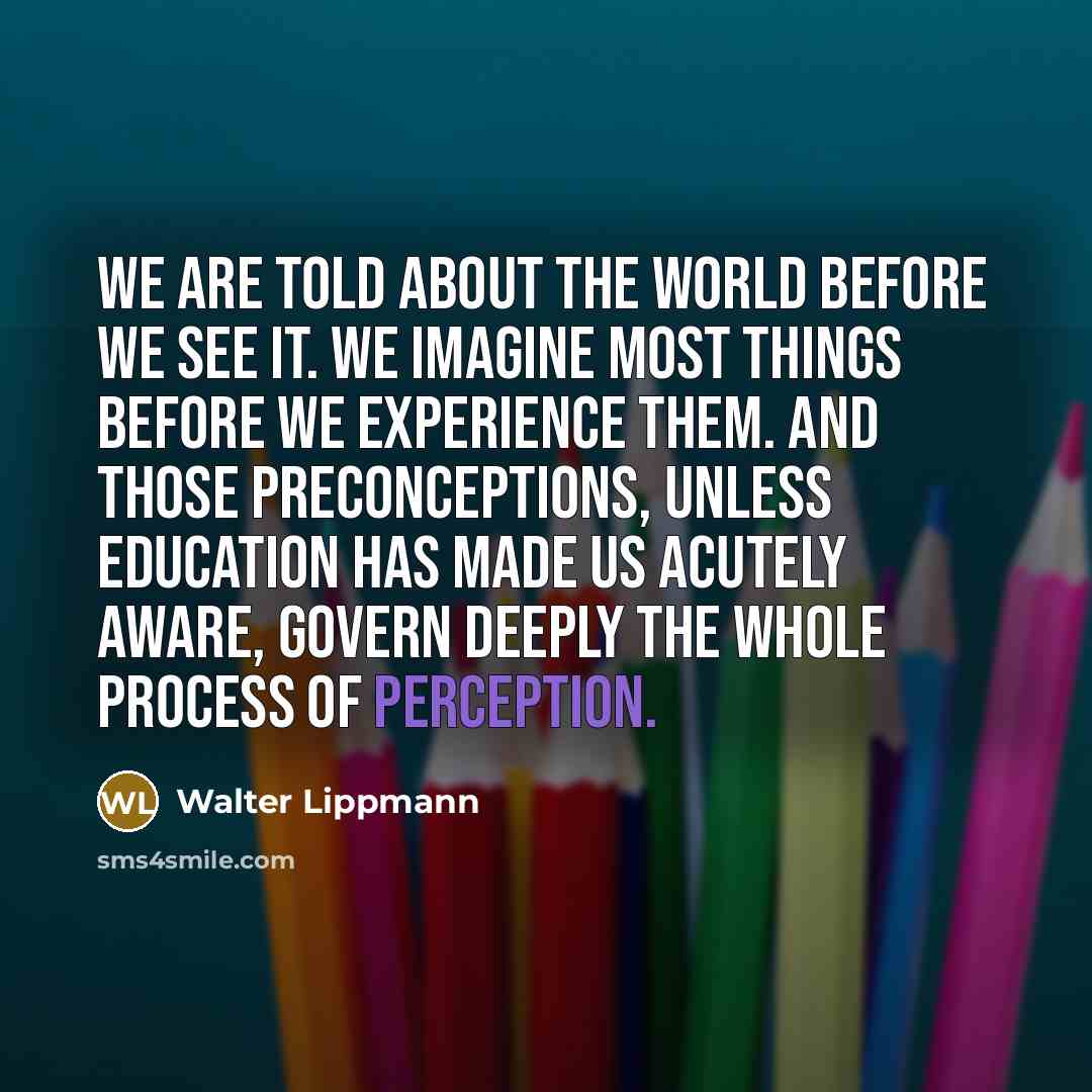 “We are told about the world before we see it. We imagine most things before we experience them. And those preconceptions, unless education has made us acutely aware, govern deeply the whole process of perception.” quote by Walter Lippmann