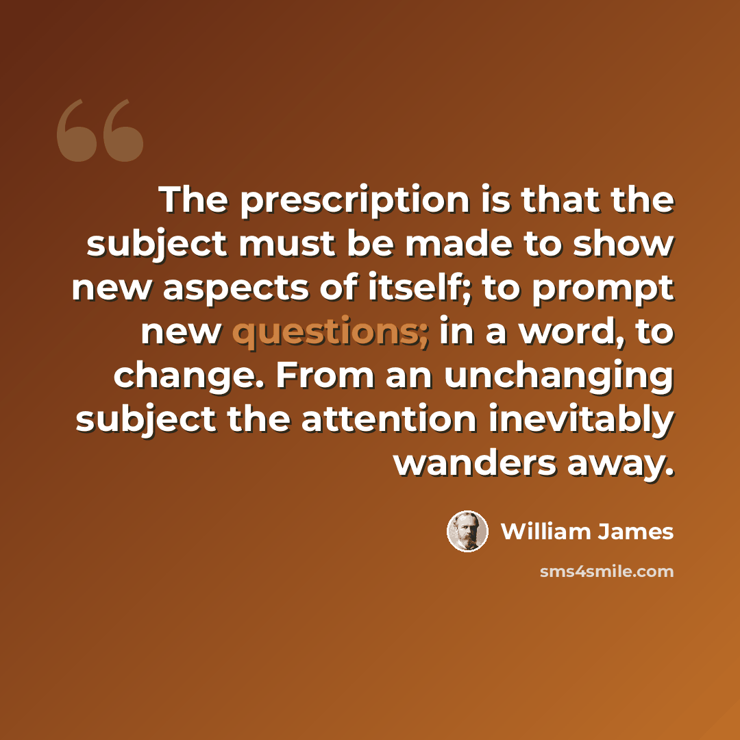 “The prescription is that the subject must be made to show new aspects of itself; to prompt new questions; in a word, to change. From an unchanging subject the attention inevitably wanders away.” quote by William James
