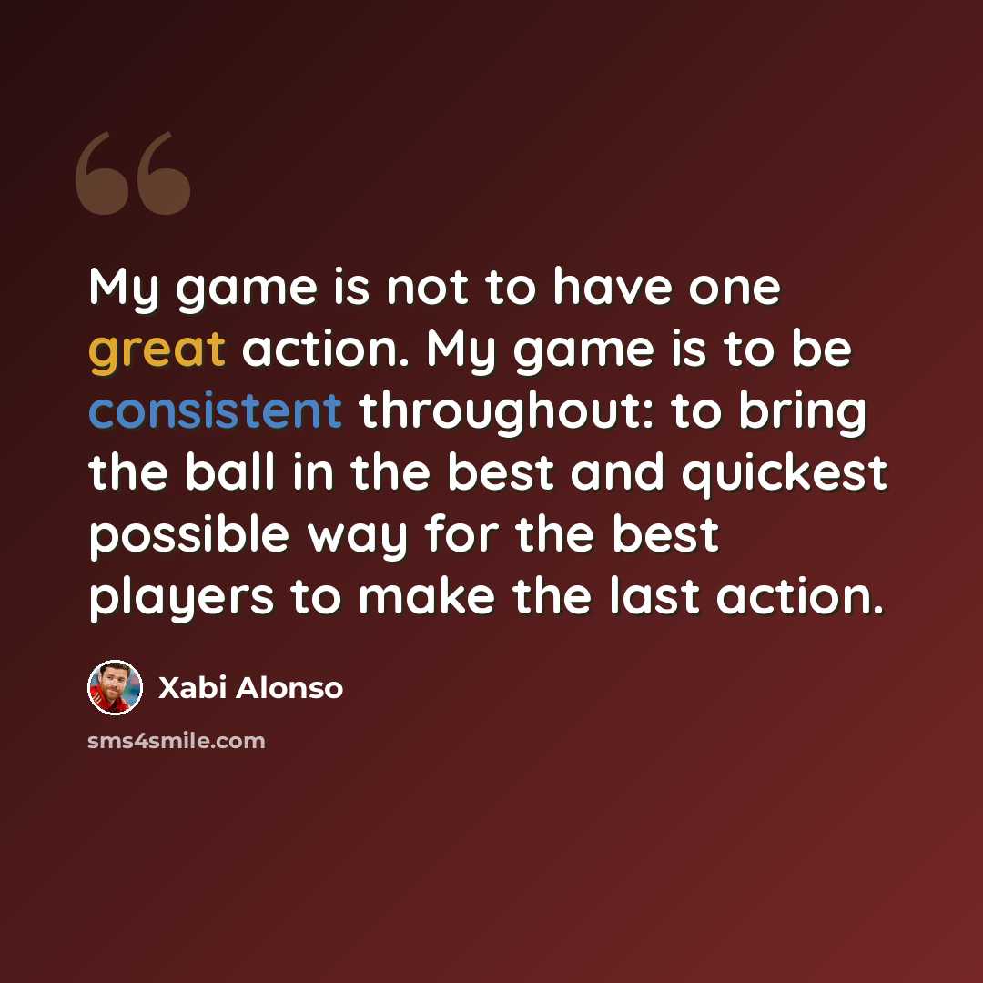 “My game is not to have one great action. My game is to be consistent throughout: to bring the ball in the best and quickest possible way for the best players to make the last action.” quote by Xabi Alonso