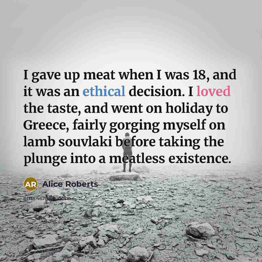 “I gave up meat when I was 18, and it was an ethical decision. I loved the taste, and went on holiday to Greece, fairly gorging myself on lamb souvlaki before taking the plunge into a meatless existence.” quote by Alice Roberts