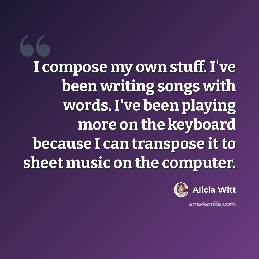 “I compose my own stuff. I've been writing songs with words. I've been playing more on the keyboard because I can transpose it to sheet music on the computer.” quote by Alicia Witt