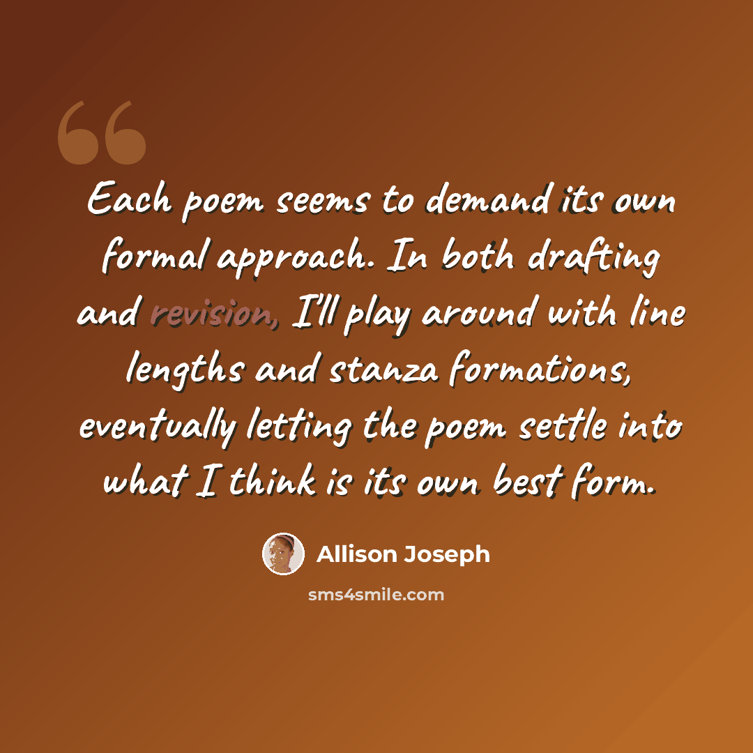 “Each poem seems to demand its own formal approach. In both drafting and revision, I'll play around with line lengths and stanza formations, eventually letting the poem settle into what I think is its own best form.” quote by Allison Joseph