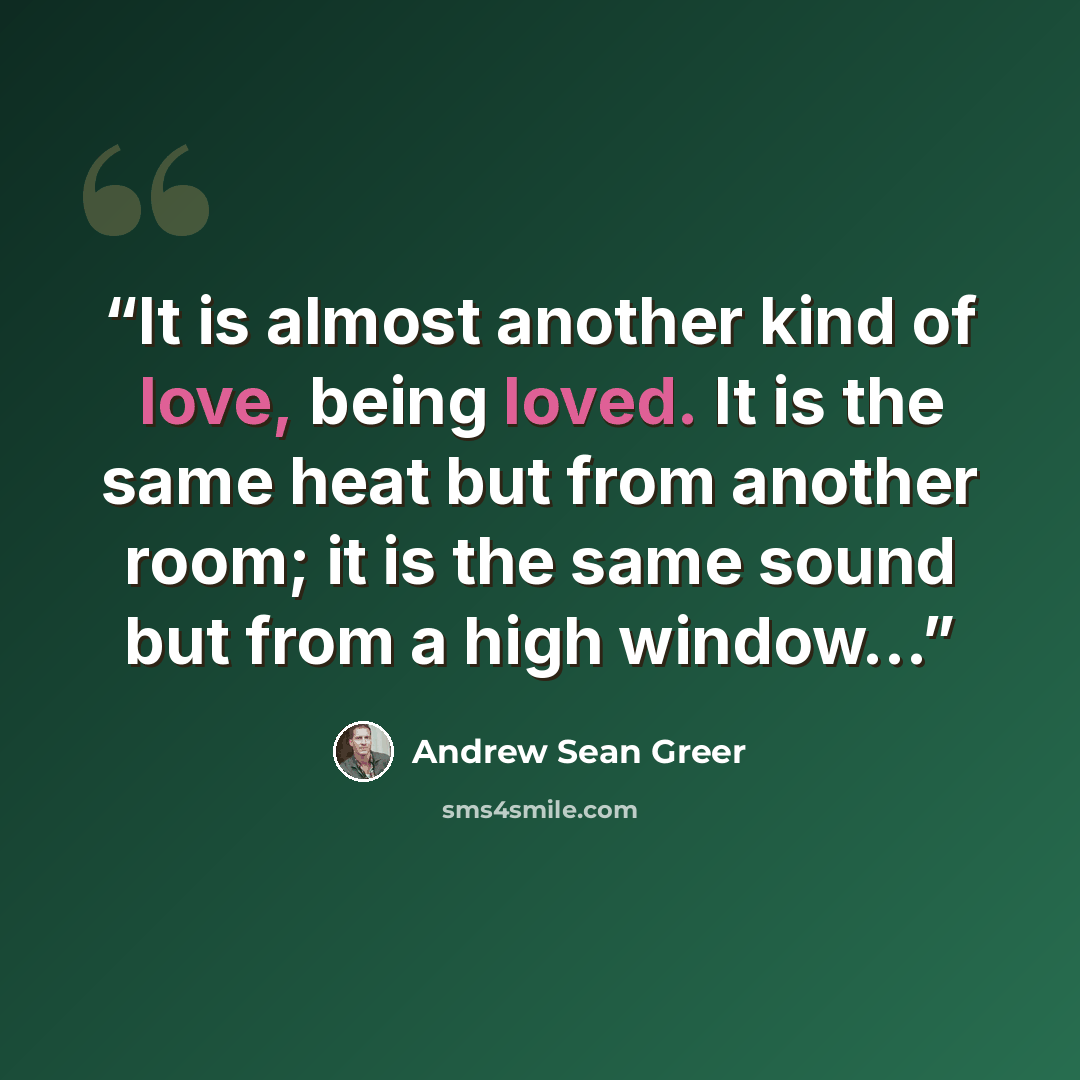 “It is almost another kind of love, being loved. It is the same heat but from another room; it is the same sound but from a high window...” quote by Andrew Sean Greer