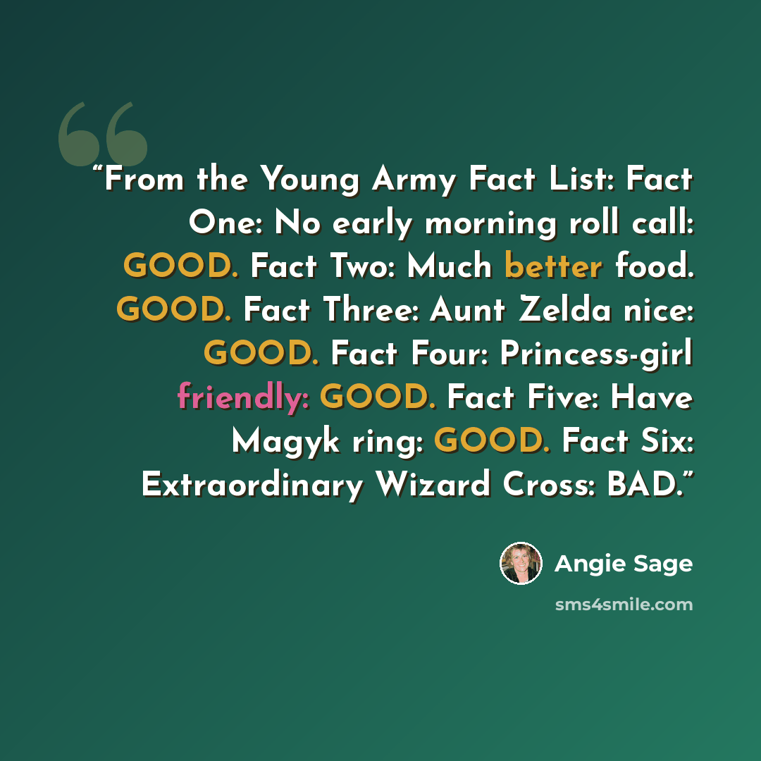 “From the Young Army Fact List: Fact One: No early morning roll call: GOOD. Fact Two: Much better food. GOOD. Fact Three: Aunt Zelda nice: GOOD. Fact Four: Princess-girl friendly: GOOD. Fact Five: Have Magyk ring: GOOD. Fact Six: Extraordinary Wizard Cross: BAD.” quote by Angie Sage