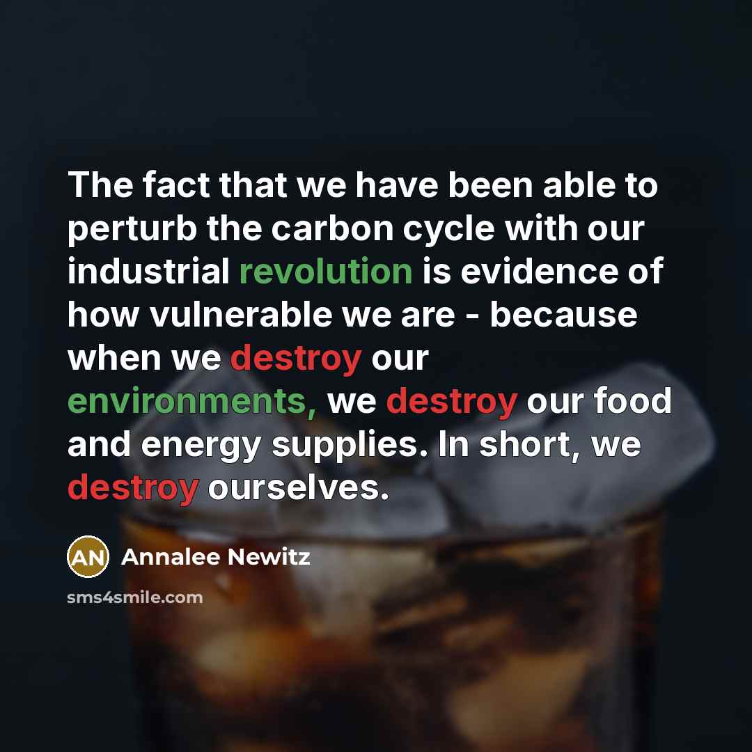 “The fact that we have been able to perturb the carbon cycle with our industrial revolution is evidence of how vulnerable we are - because when we destroy our environments, we destroy our food and energy supplies. In short, we destroy ourselves.” quote by Annalee Newitz