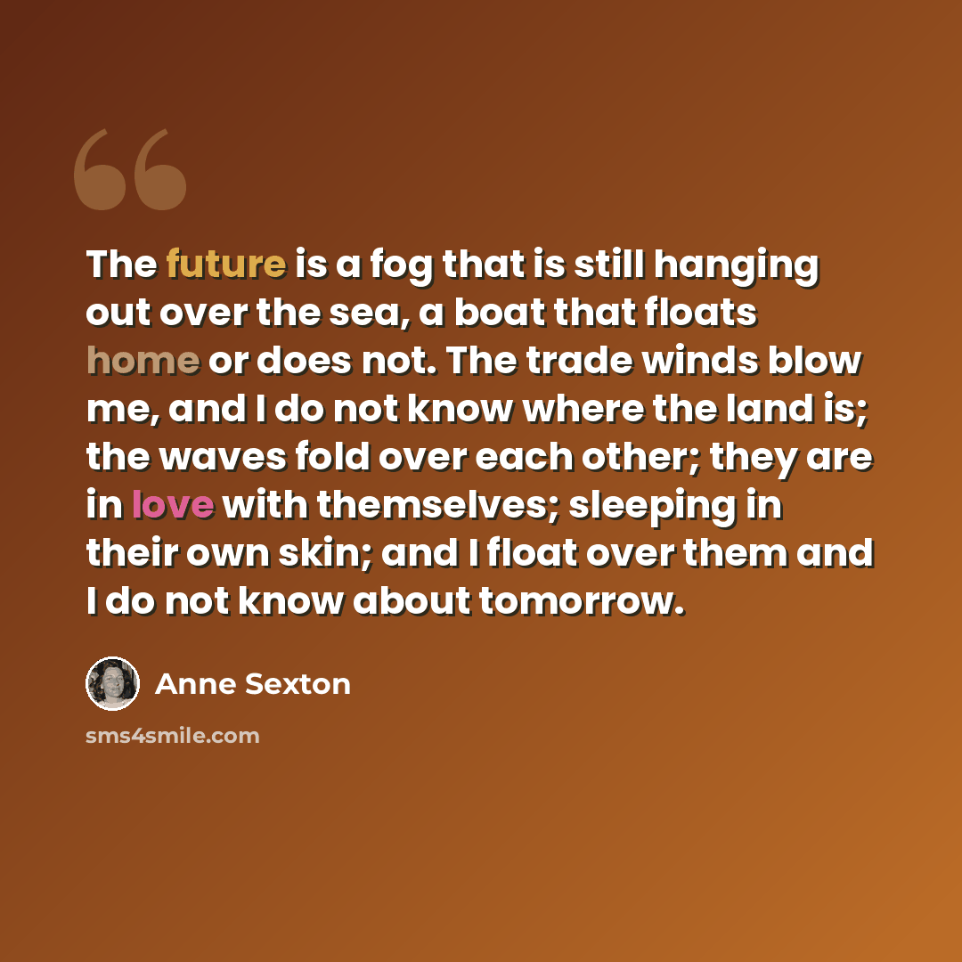 “The future is a fog that is still hanging out over the sea, a boat that floats home or does not. The trade winds blow me, and I do not know where the land is; the waves fold over each other; they are in love with themselves; sleeping in their own skin; and I float over them and I do not know about…” quote by Anne Sexton