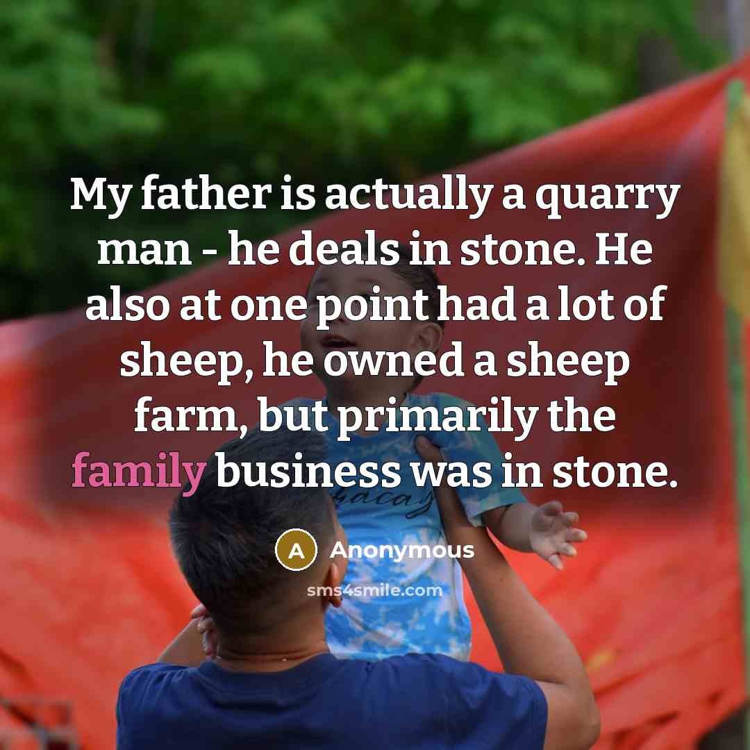 “My father is actually a quarry man - he deals in stone. He also at one point had a lot of sheep, he owned a sheep farm, but primarily the family business was in stone.” quote by Anonymous