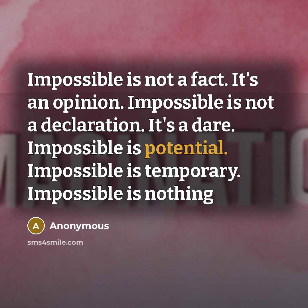 “Impossible is not a fact. It's an opinion. Impossible is not a declaration. It's a dare. Impossible is potential. Impossible is temporary. Impossible is nothing” quote by Anonymous