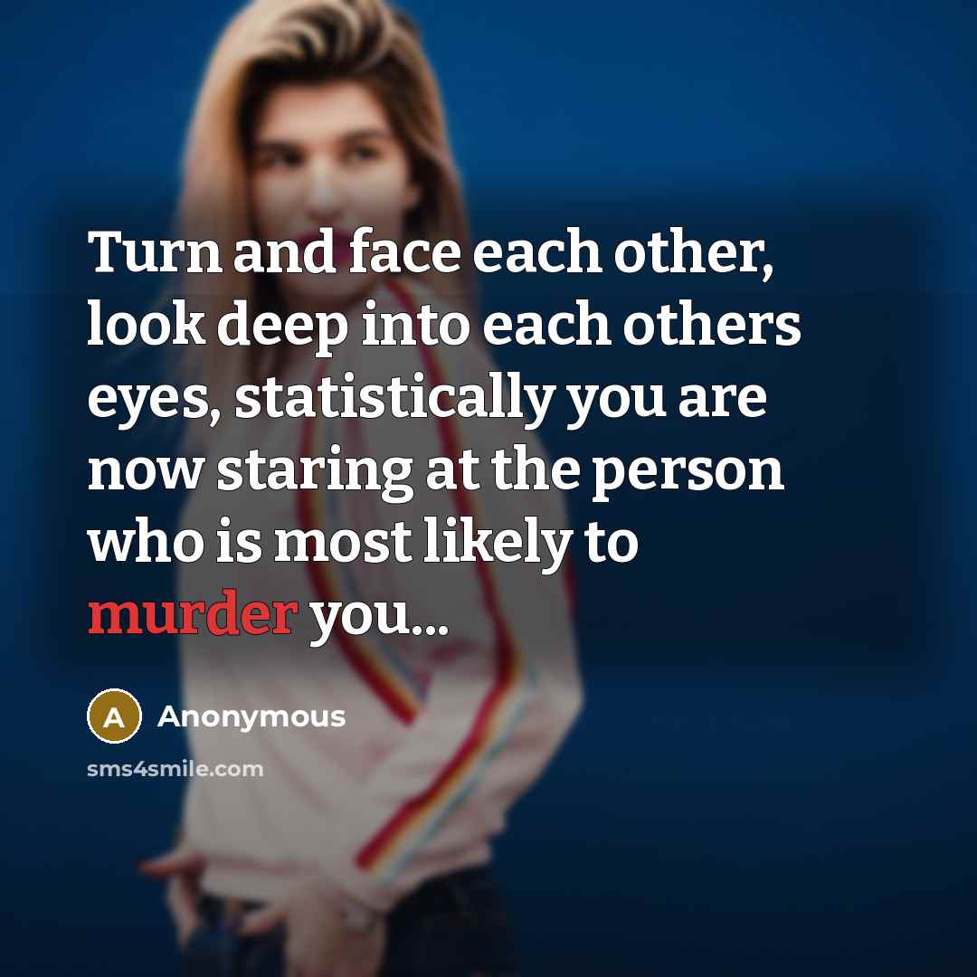 “Turn and face each other, look deep into each others eyes, statistically you are now staring at the person who is most likely to murder you...” quote by Anonymous