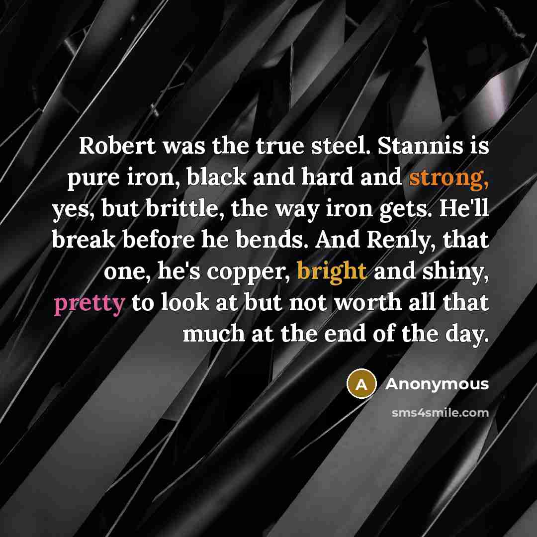 “Robert was the true steel. Stannis is pure iron, black and hard and strong, yes, but brittle, the way iron gets. He'll break before he bends. And Renly, that one, he's copper, bright and shiny, pretty to look at but not worth all that much at the end of the day.” quote by Anonymous