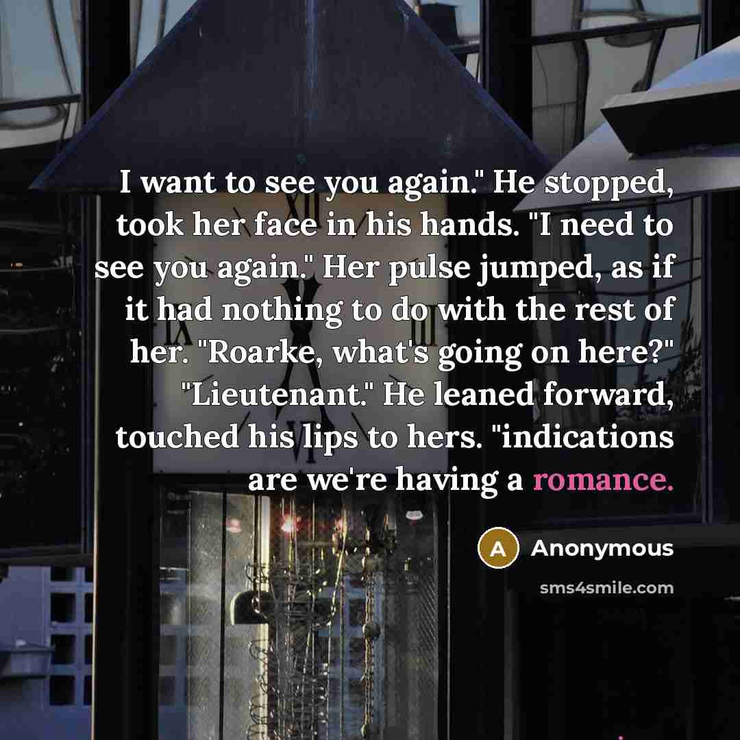 “I want to see you again." He stopped, took her face in his hands. "I need to see you again." Her pulse jumped, as if it had nothing to do with the rest of her. "Roarke, what's going on here?" "Lieutenant." He leaned forward, touched his lips to hers. "indications are we're having a romance.” quote by Anonymous