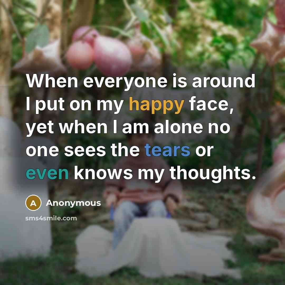“When everyone is around I put on my happy face, yet when I am alone no one sees the tears or even knows my thoughts.” quote by Anonymous