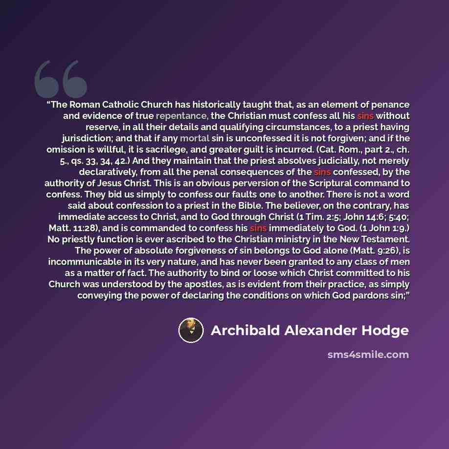 “The Roman Catholic Church has historically taught that, as an element of penance and evidence of true repentance, the Christian must confess all his sins without reserve, in all their details and qualifying circumstances, to a priest having jurisdiction; and that if any mortal sin is unconfessed…” quote by Archibald Alexander Hodge