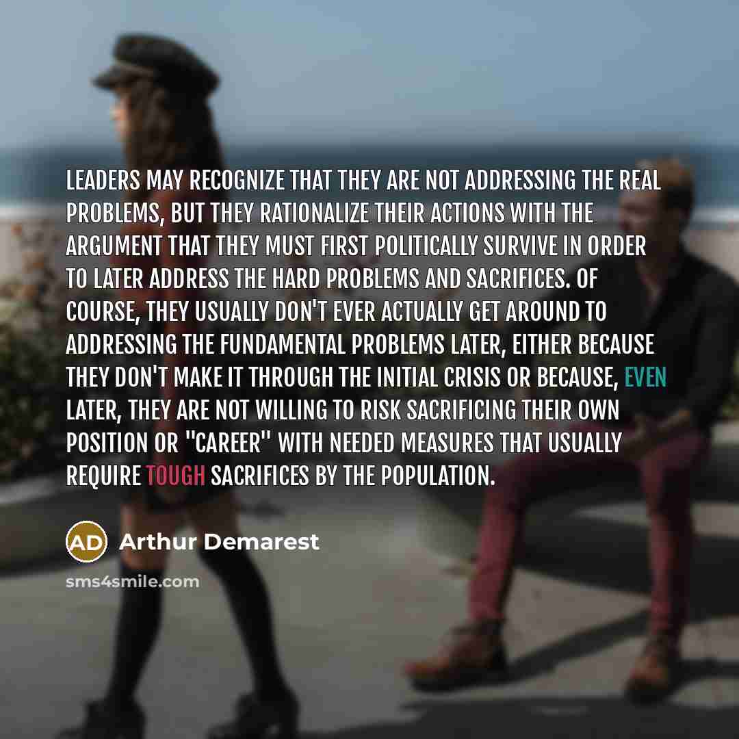 “Leaders may recognize that they are not addressing the real problems, but they rationalize their actions with the argument that they must first politically survive in order to later address the hard problems and sacrifices. Of course, they usually don't ever actually get around to addressing the…” quote by Arthur Demarest