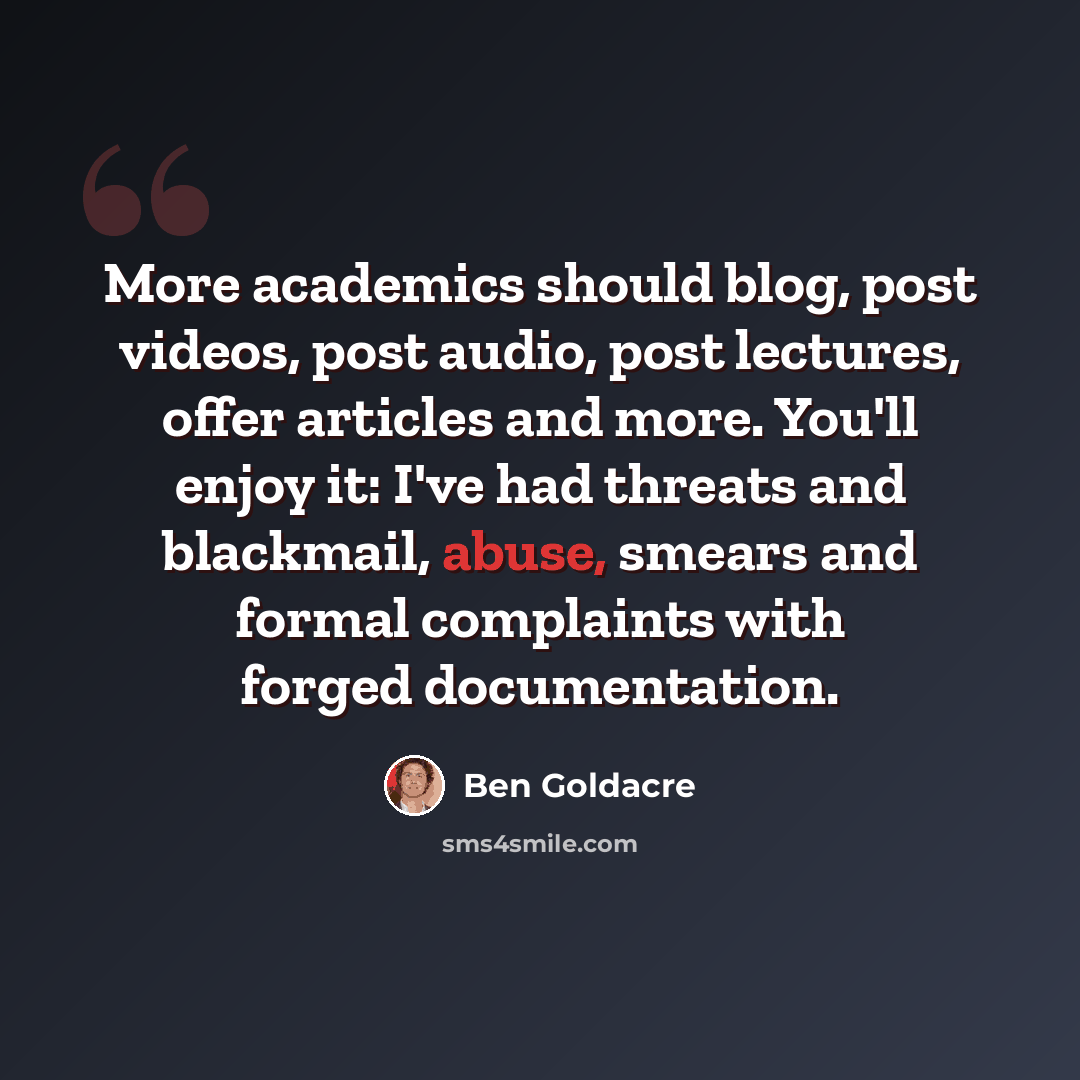 “More academics should blog, post videos, post audio, post lectures, offer articles and more. You'll enjoy it: I've had threats and blackmail, abuse, smears and formal complaints with forged documentation.” quote by Ben Goldacre