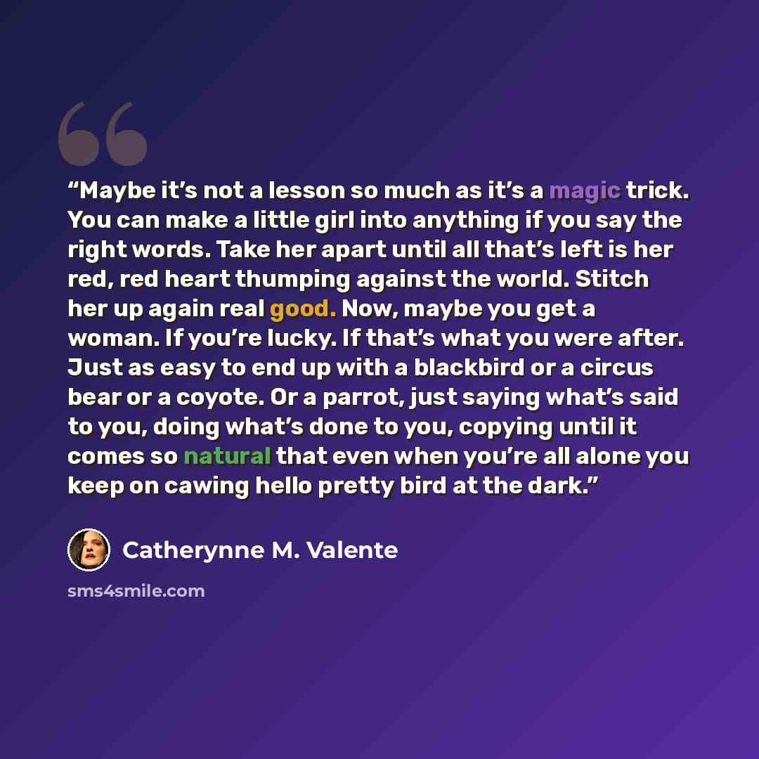 “Maybe it’s not a lesson so much as it’s a magic trick. You can make a little girl into anything if you say the right words. Take her apart until all that’s left is her red, red heart thumping against the world. Stitch her up again real good. Now, maybe you get a woman. If you’re lucky. If that’s…” quote by Catherynne M. Valente