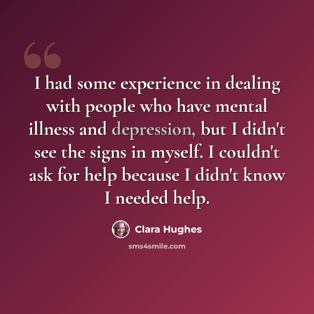 “I had some experience in dealing with people who have mental illness and depression, but I didn't see the signs in myself. I couldn't ask for help because I didn't know I needed help.” quote by Clara Hughes