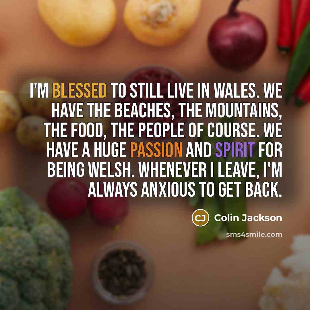 “I'm blessed to still live in Wales. We have the beaches, the mountains, the food, the people of course. We have a huge passion and spirit for being Welsh. Whenever I leave, I'm always anxious to get back.” quote by Colin Jackson