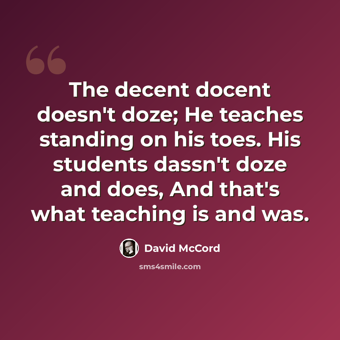 “The decent docent doesn't doze; He teaches standing on his toes. His students dassn't doze and does, And that's what teaching is and was.” quote by David McCord