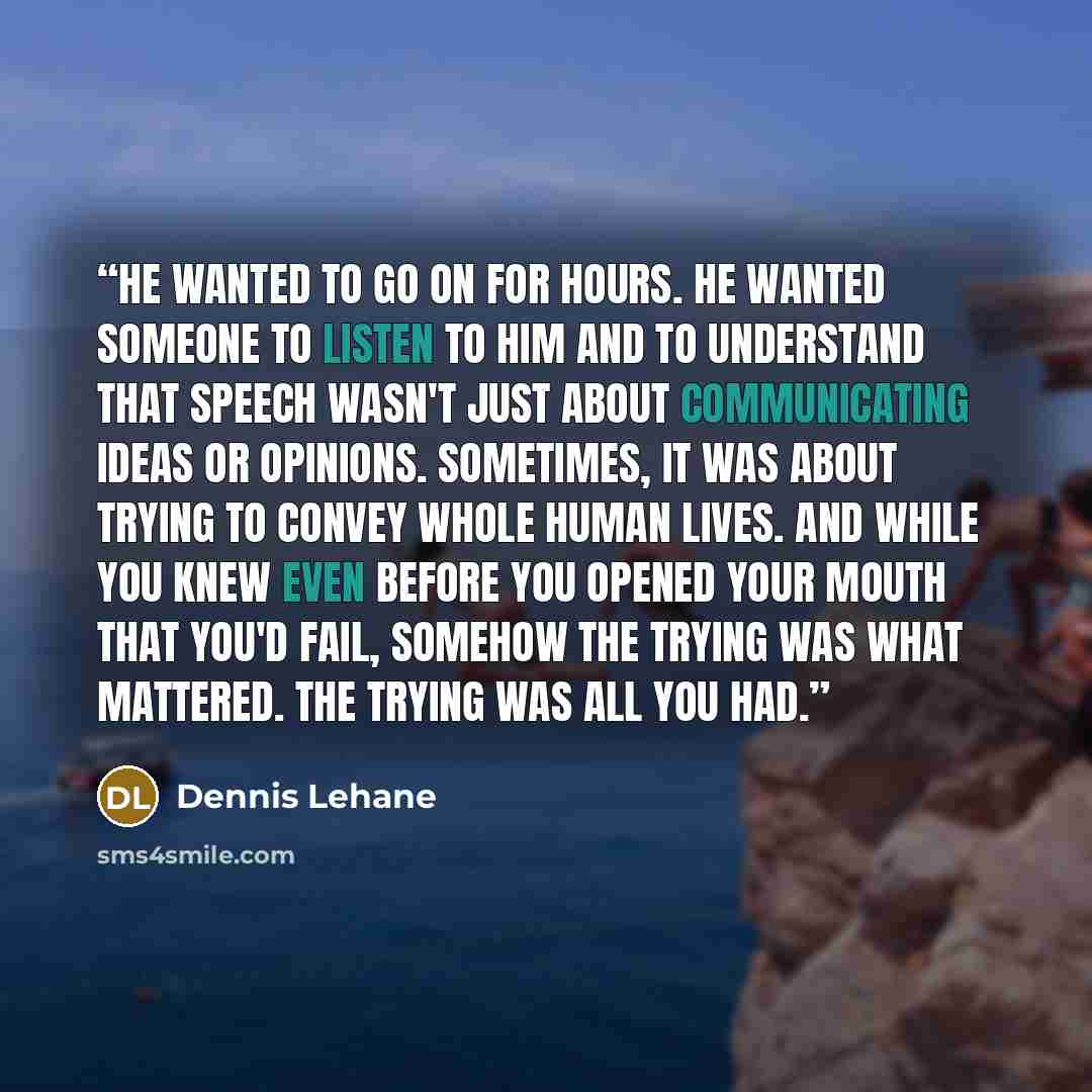 “He wanted to go on for hours. He wanted someone to listen to him and to understand that speech wasn't just about communicating ideas or opinions. Sometimes, it was about trying to convey whole human lives. And while you knew even before you opened your mouth that you'd fail, somehow the trying was…” quote by Dennis Lehane