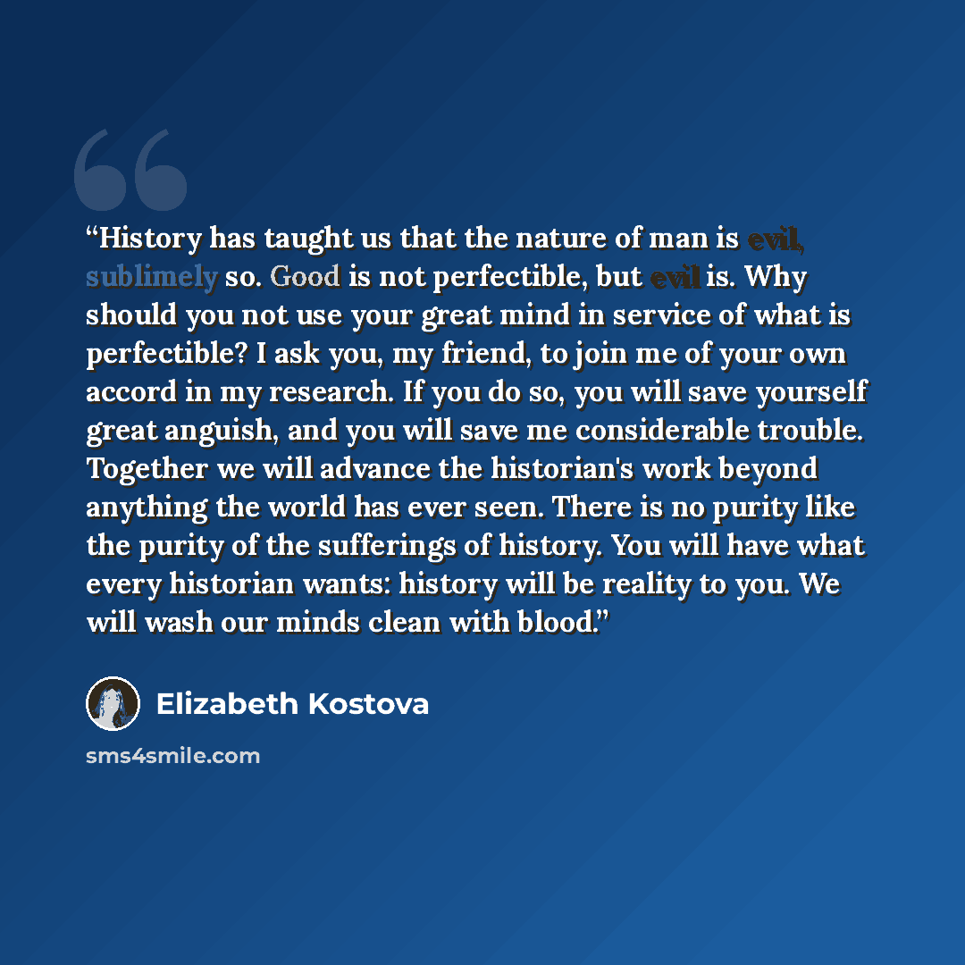 “History has taught us that the nature of man is evil, sublimely so. Good is not perfectible, but evil is. Why should you not use your great mind in service of what is perfectible? I ask you, my friend, to join me of your own accord in my research. If you do so, you will save yourself great…” quote by Elizabeth Kostova