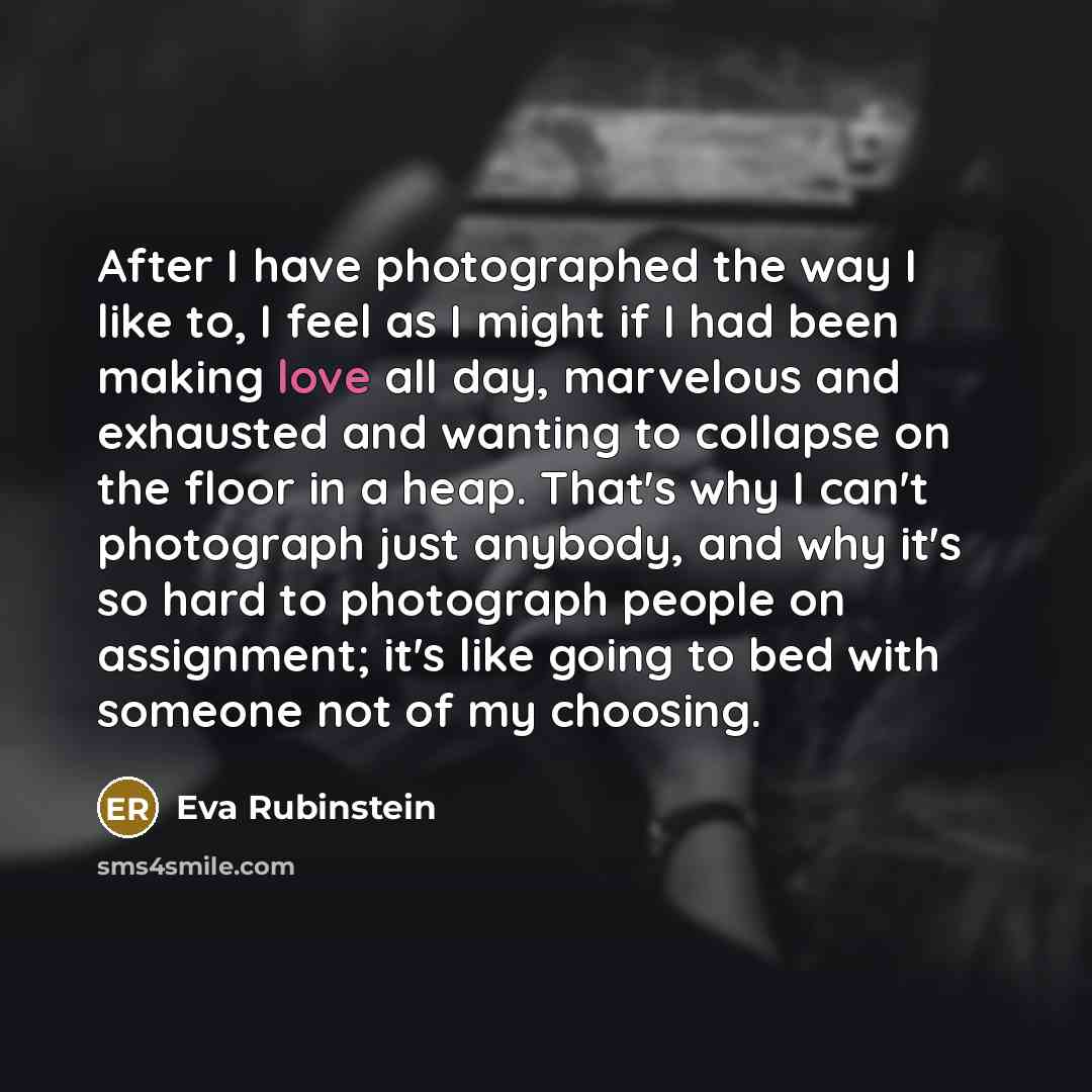 “After I have photographed the way I like to, I feel as I might if I had been making love all day, marvelous and exhausted and wanting to collapse on the floor in a heap. That's why I can't photograph just anybody, and why it's so hard to photograph people on assignment; it's like going to bed with…” quote by Eva Rubinstein