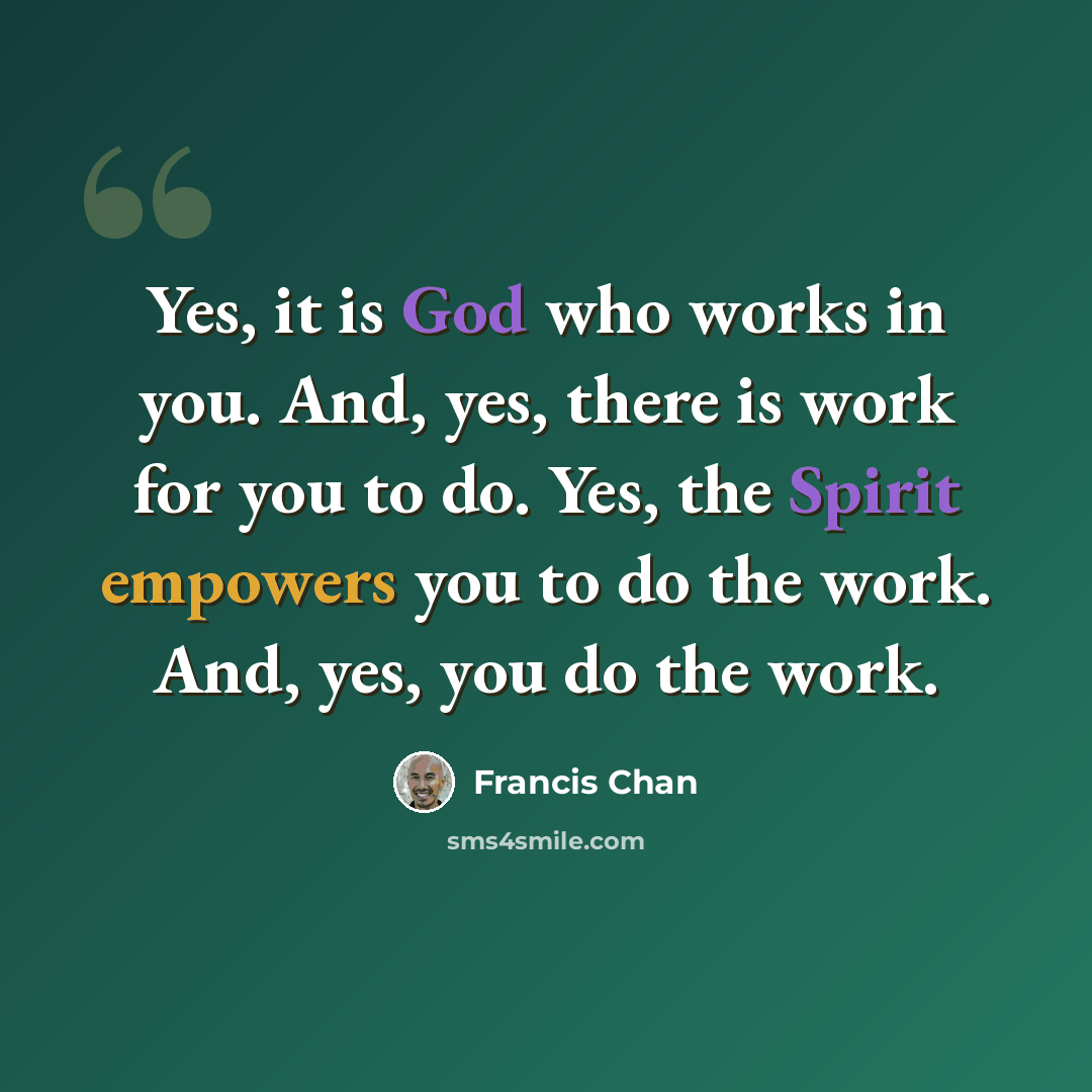 “Yes, it is God who works in you. And, yes, there is work for you to do. Yes, the Spirit empowers you to do the work. And, yes, you do the work.” quote by Francis Chan