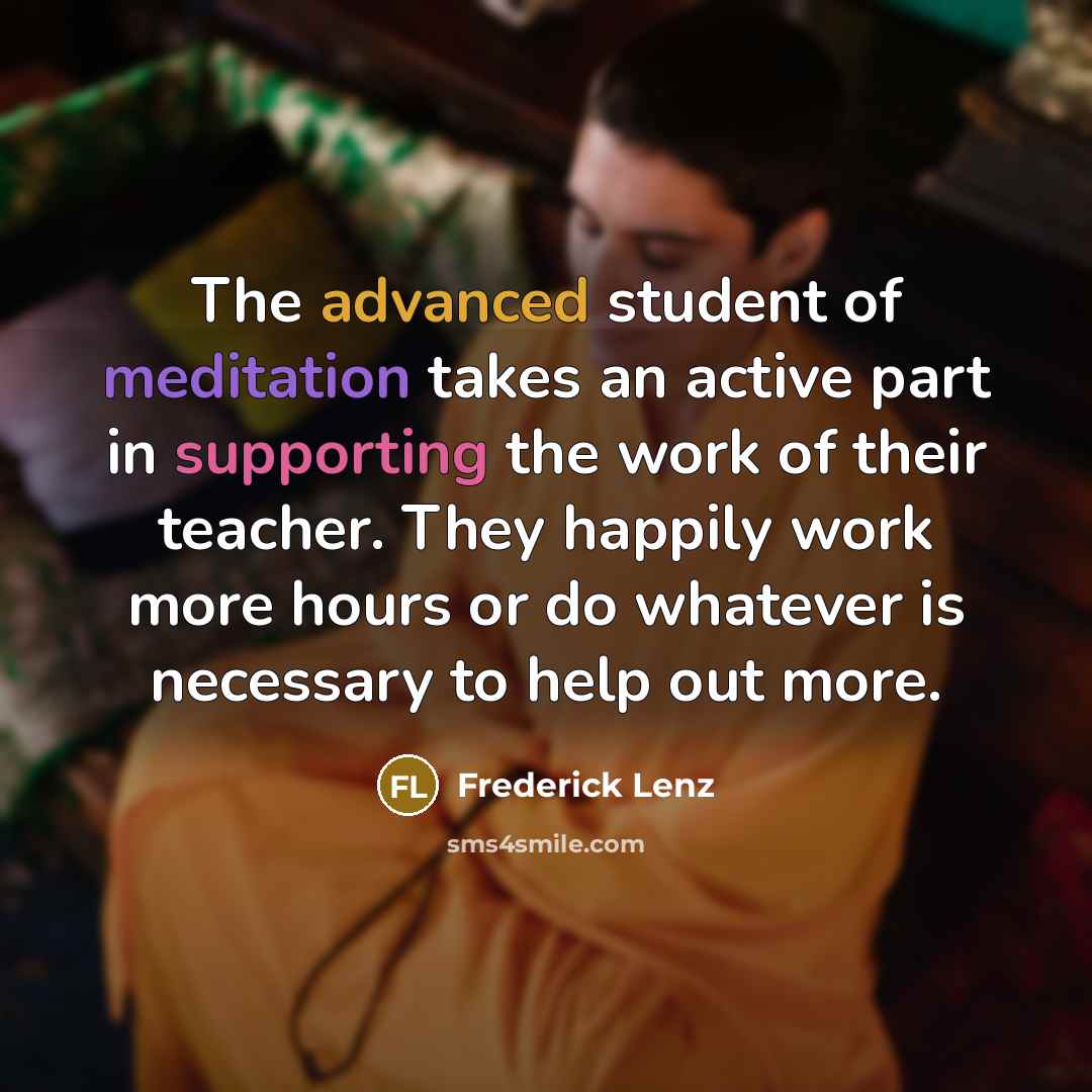 “The advanced student of meditation takes an active part in supporting the work of their teacher. They happily work more hours or do whatever is necessary to help out more.” quote by Frederick Lenz