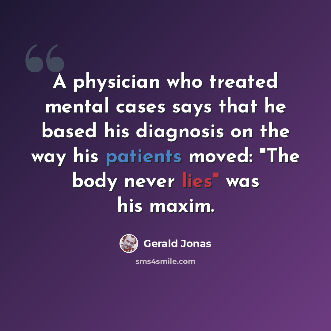“A physician who treated mental cases says that he based his diagnosis on the way his patients moved: "The body never lies" was his maxim.” quote by Gerald Jonas