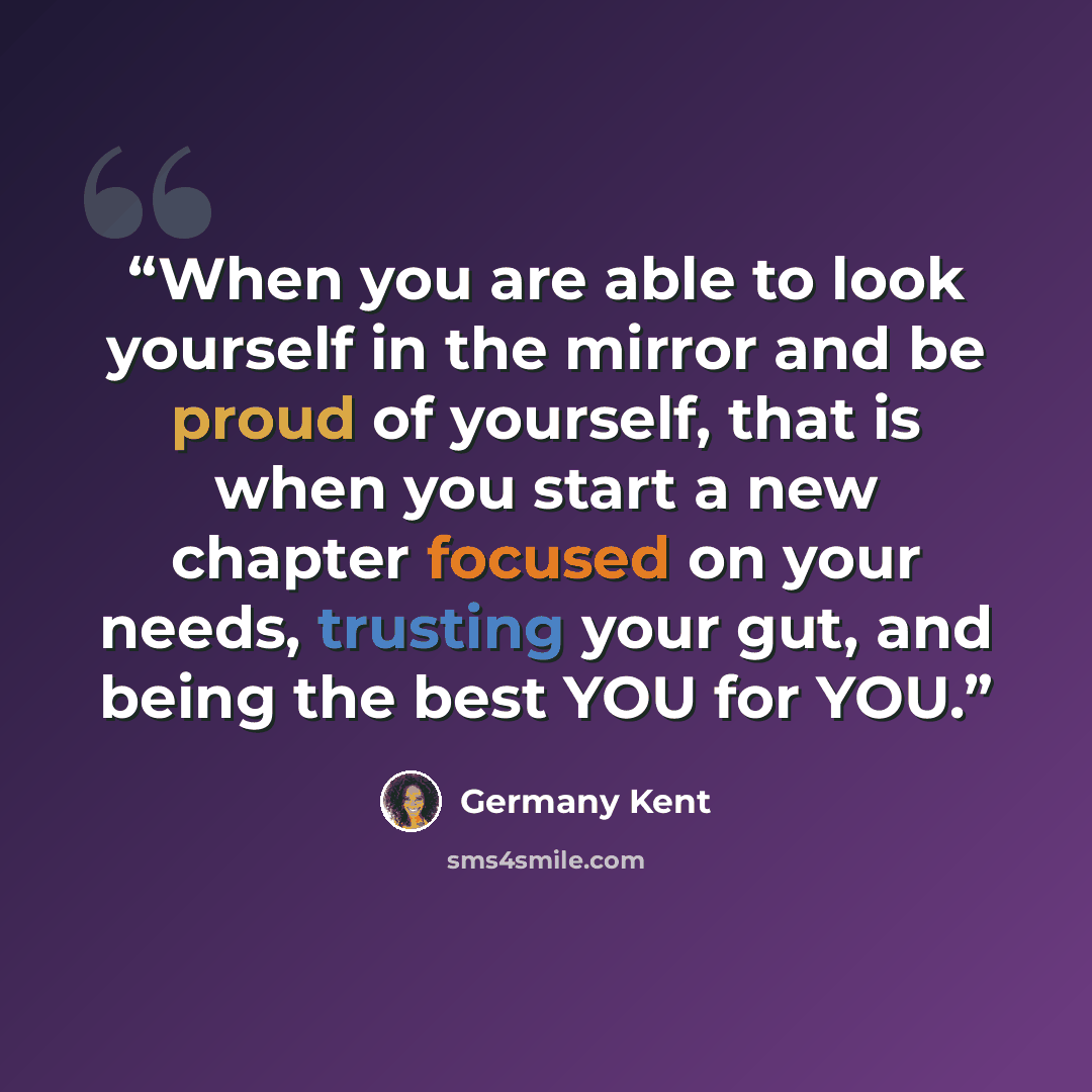 “When you are able to look yourself in the mirror and be proud of yourself, that is when you start a new chapter focused on your needs, trusting your gut, and being the best YOU for YOU.” quote by Germany Kent