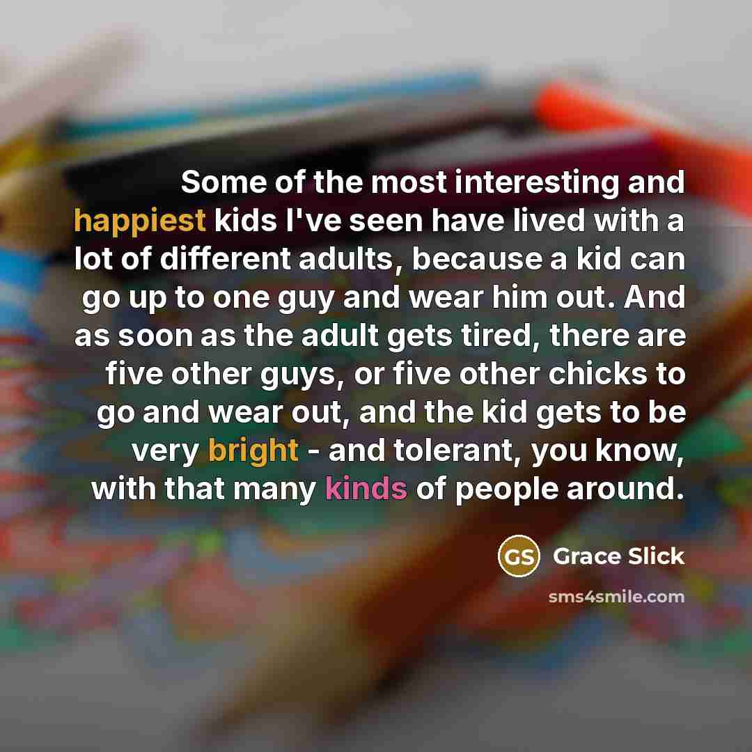 “Some of the most interesting and happiest kids I've seen have lived with a lot of different adults, because a kid can go up to one guy and wear him out. And as soon as the adult gets tired, there are five other guys, or five other chicks to go and wear out, and the kid gets to be very bright - and…” quote by Grace Slick
