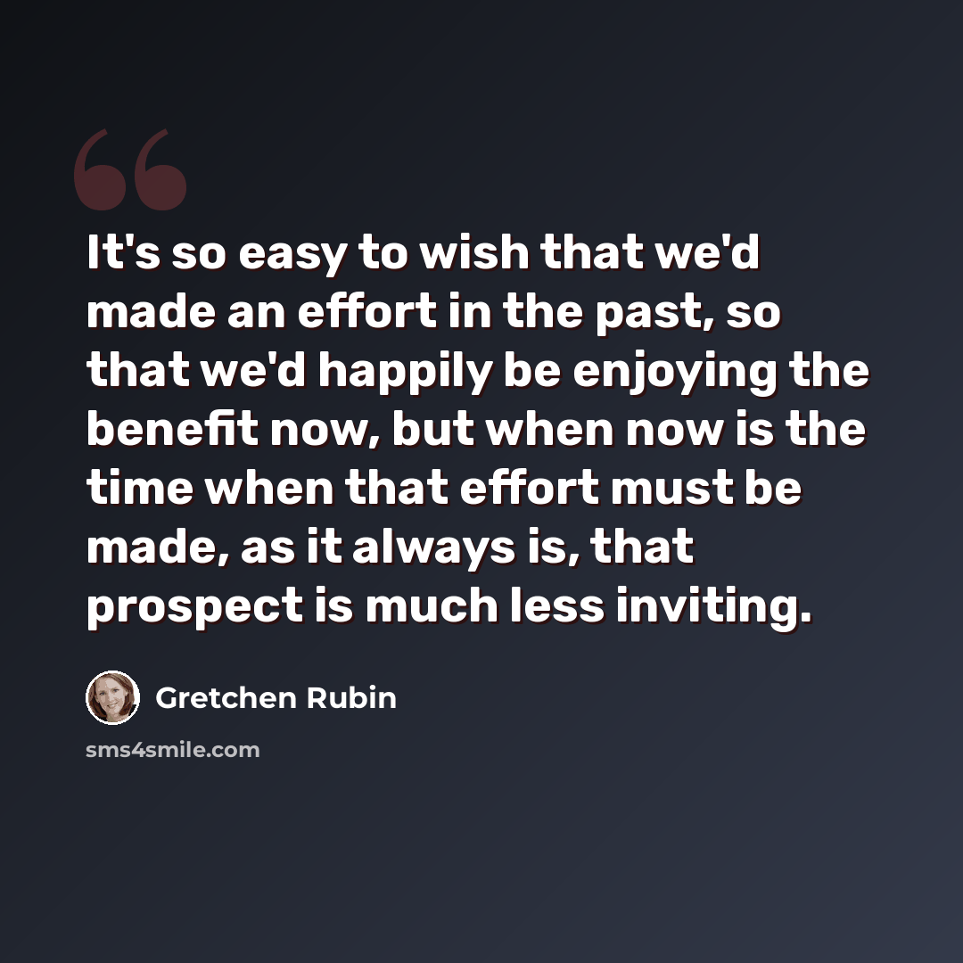 “It's so easy to wish that we'd made an effort in the past, so that we'd happily be enjoying the benefit now, but when now is the time when that effort must be made, as it always is, that prospect is much less inviting.” quote by Gretchen Rubin