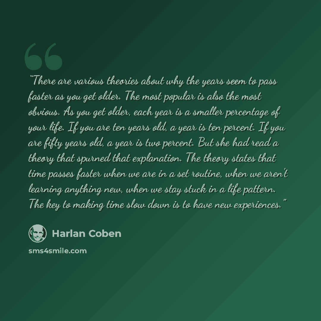 “There are various theories about why the years seem to pass faster as you get older. The most popular is also the most obvious. As you get older, each year is a smaller percentage of your life. If you are ten years old, a year is ten percent. If you are fifty years old, a year is two percent. But…” quote by Harlan Coben