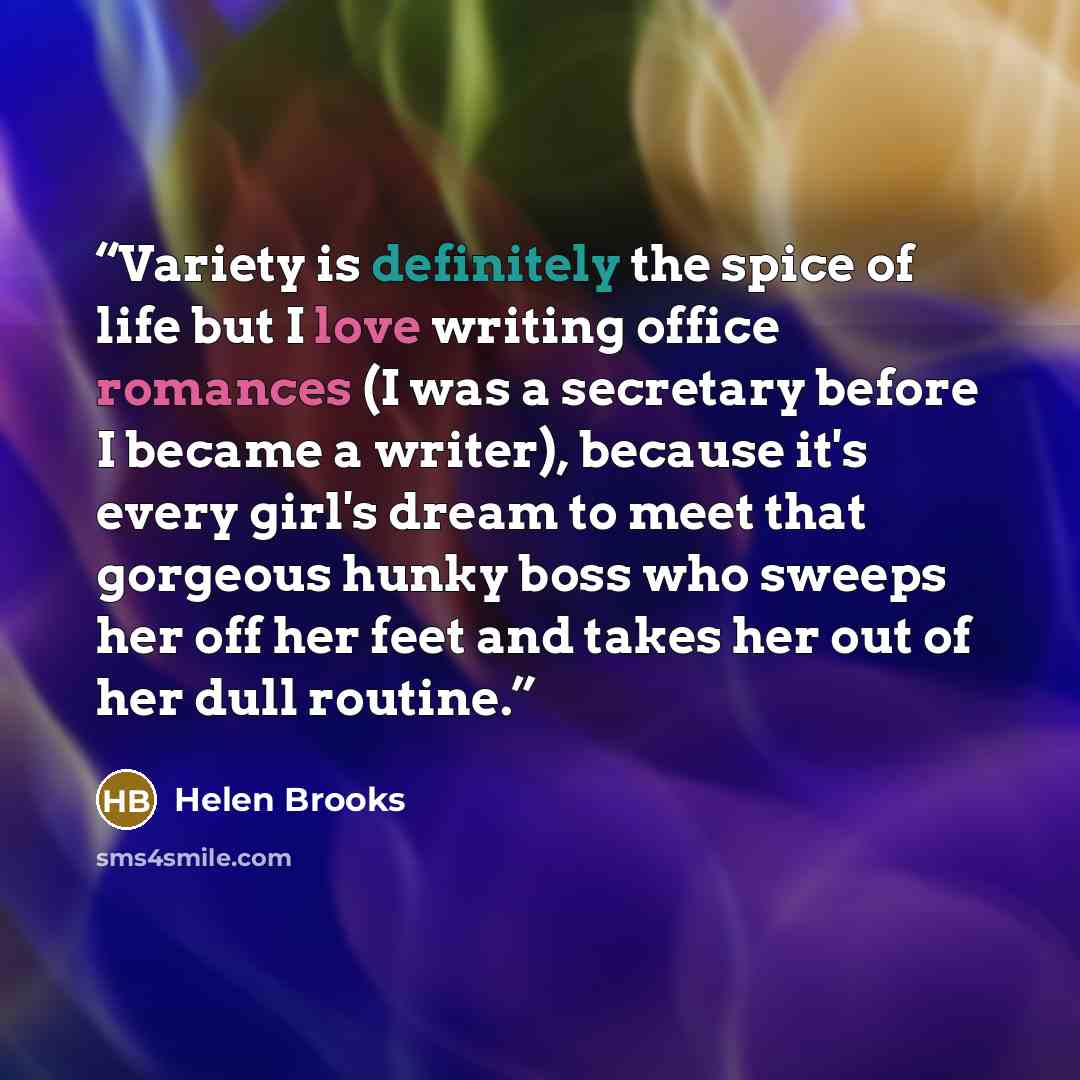 “Variety is definitely the spice of life but I love writing office romances (I was a secretary before I became a writer), because it's every girl's dream to meet that gorgeous hunky boss who sweeps her off her feet and takes her out of her dull routine.” quote by Helen Brooks