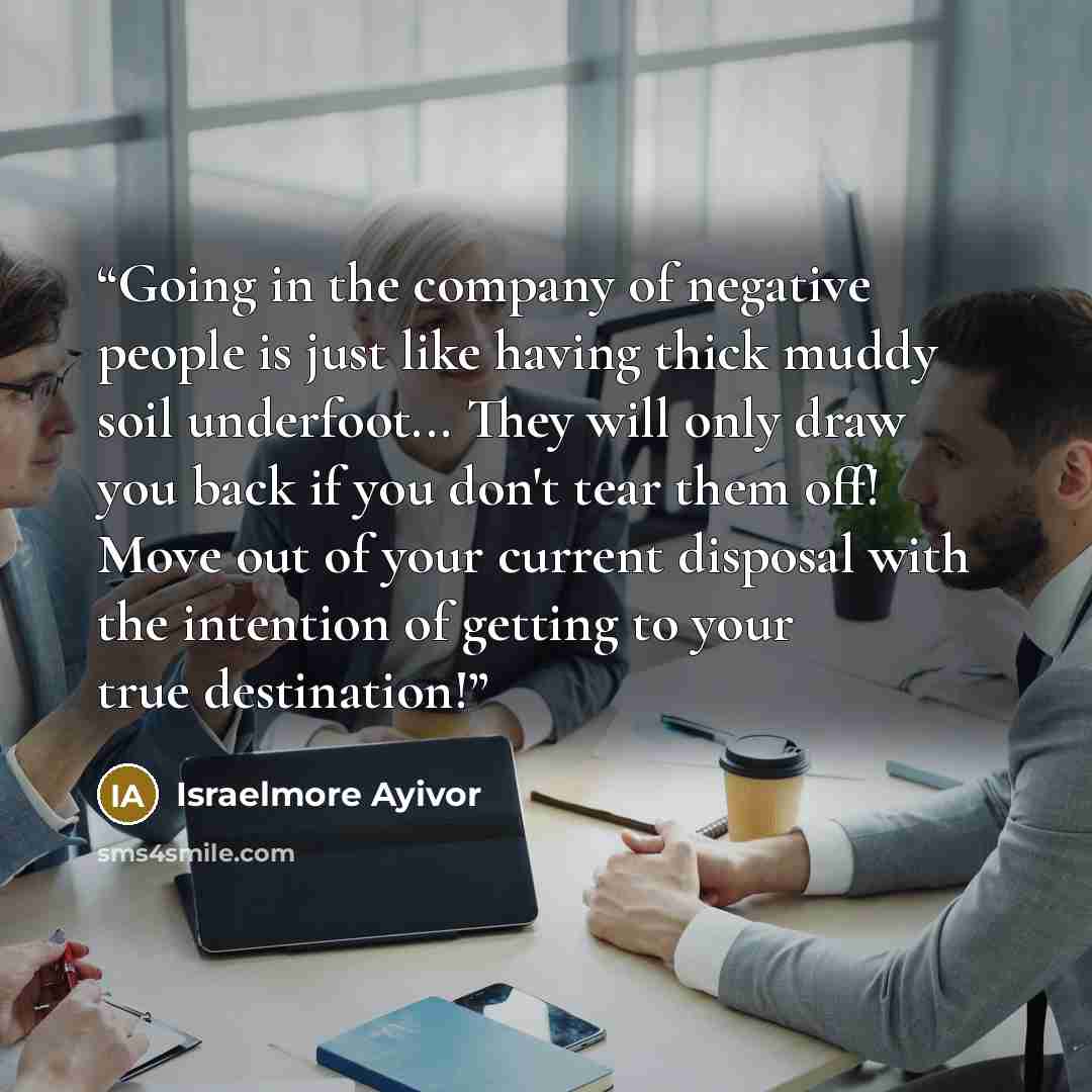 “Going in the company of negative people is just like having thick muddy soil underfoot... They will only draw you back if you don't tear them off! Move out of your current disposal with the intention of getting to your true destination!” quote by Israelmore Ayivor