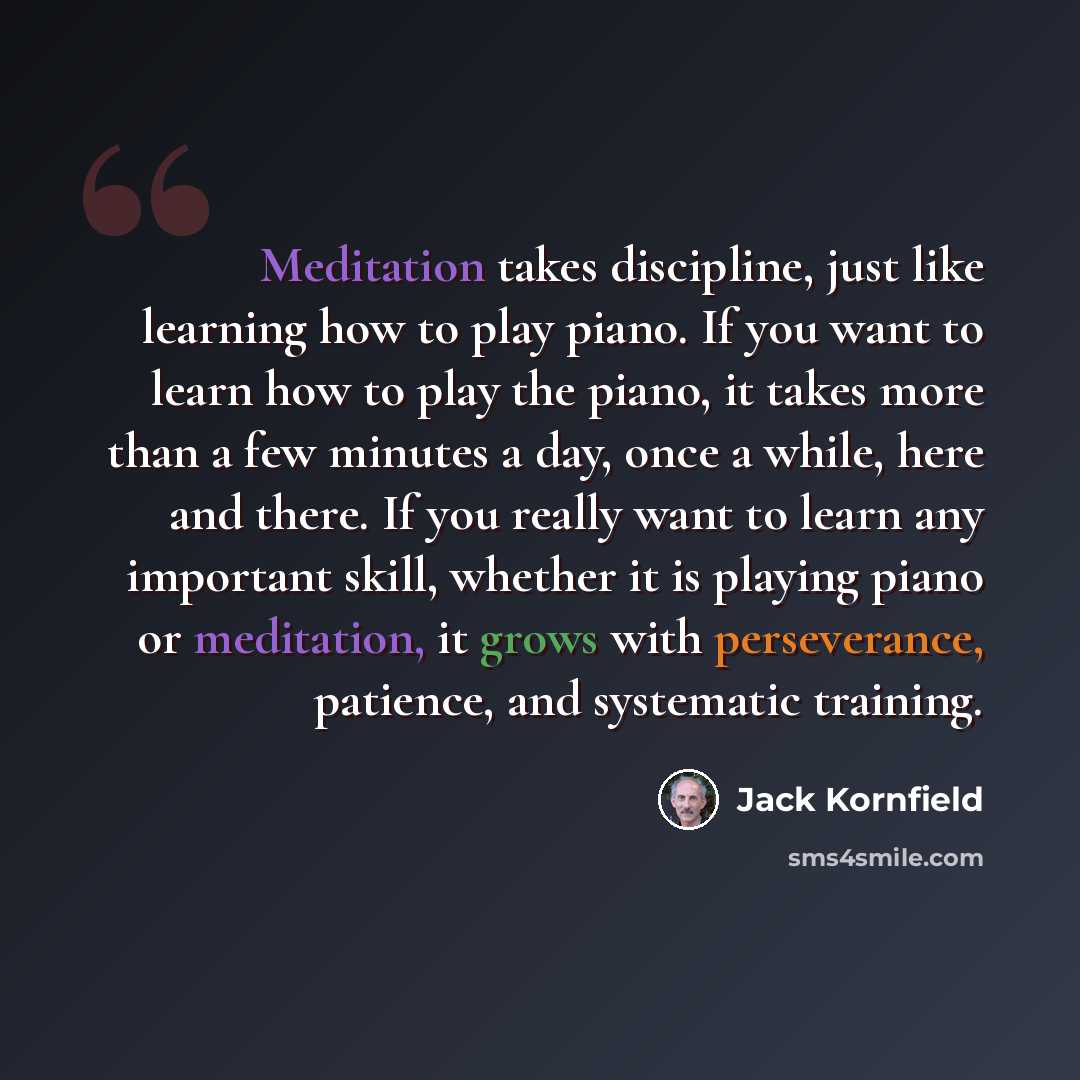 “Meditation takes discipline, just like learning how to play piano. If you want to learn how to play the piano, it takes more than a few minutes a day, once a while, here and there. If you really want to learn any important skill, whether it is playing piano or meditation, it grows with…” quote by Jack Kornfield