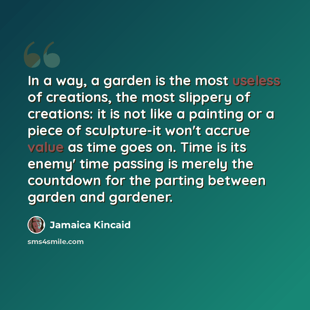 “In a way, a garden is the most useless of creations, the most slippery of creations: it is not like a painting or a piece of sculpture-it won't accrue value as time goes on. Time is its enemy' time passing is merely the countdown for the parting between garden and gardener.” quote by Jamaica Kincaid